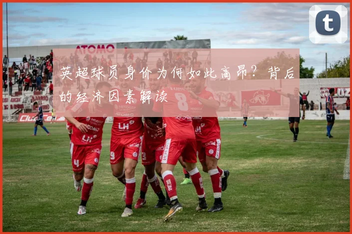 英超球员身价为何如此高昂？背后的经济因素解读