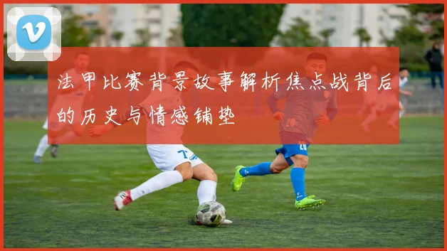 法甲比赛背景故事解析焦点战背后的历史与情感铺垫