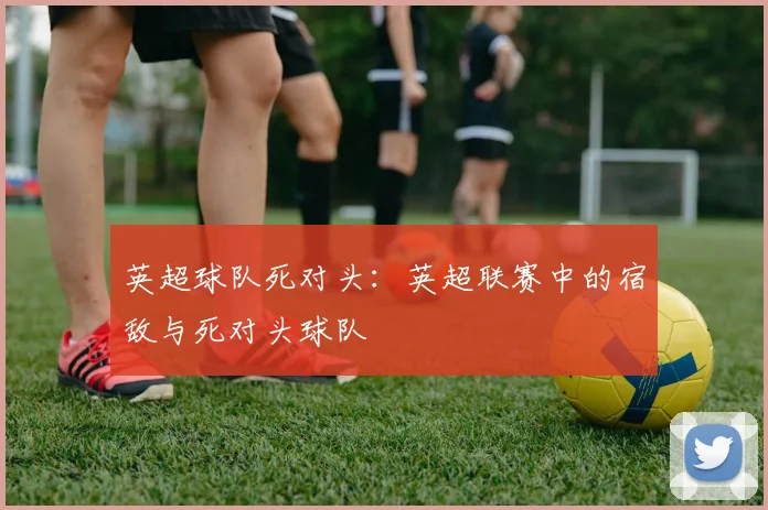 英超球队死对头：英超联赛中的宿敌与死对头球队